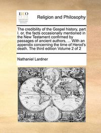 Cover image for The Credibility of the Gospel History, Part I. Or, the Facts Occasionally Mentioned in the New Testament Confirmed by Passages of Ancient Authors, ... with an Appendix Concerning the Time of Herod's Death. the Third Edition Volume 2 of 2