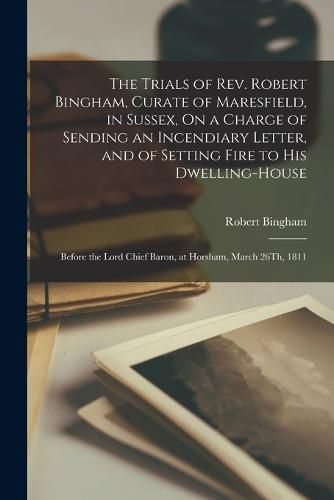 Cover image for The Trials of Rev. Robert Bingham, Curate of Maresfield, in Sussex, On a Charge of Sending an Incendiary Letter, and of Setting Fire to His Dwelling-House