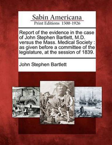Report of the Evidence in the Case of John Stephen Bartlett, M.D. Versus the Mass. Medical Society: As Given Before a Committee of the Legislature, at the Session of 1839.