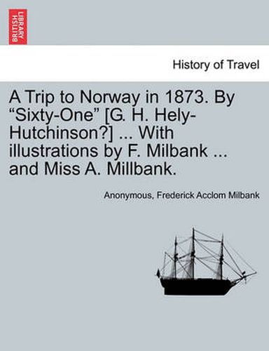 A Trip to Norway in 1873. by  Sixty-One  [G. H. Hely-Hutchinson?] ... with Illustrations by F. Milbank ... and Miss A. Millbank.