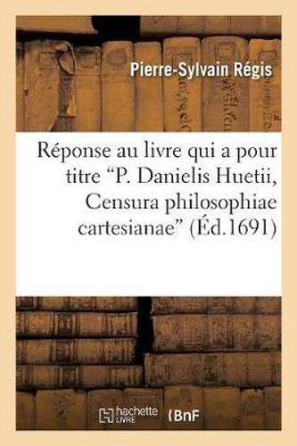 Reponse Au Livre Qui a Pour Titre P. Danielis Huetii, Censura Philosophiae Cartesianae: , Servant d'Eclaircissement A Toutes Les Parties de la Philosophie, Surtout A La Metaphysique