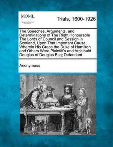 Cover image for The Speeches, Arguments, and Determinations of the Right Honourable the Lords of Council and Session in Scotland, Upon That Important Cause, Wherein His Grace the Duke of Hamilton and Others Were Plaintiff's and Archibald Douglas of Douglas Esq; Defendant