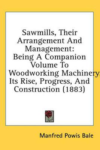 Cover image for Sawmills, Their Arrangement and Management: Being a Companion Volume to Woodworking Machinery, Its Rise, Progress, and Construction (1883)