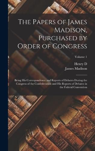 The Papers of James Madison, Purchased by Order of Congress; Being his Correspondence and Reports of Debates During the Congress of the Confederation and his Reports of Debates in the Federal Convention; Volume 1