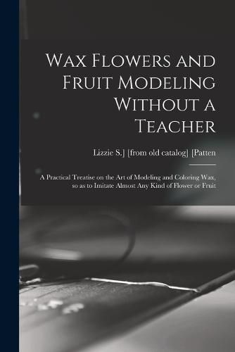 Cover image for Wax Flowers and Fruit Modeling Without a Teacher; a Practical Treatise on the art of Modeling and Coloring wax, so as to Imitate Almost any Kind of Flower or Fruit