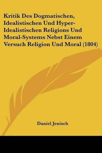 Kritik Des Dogmatischen, Idealistischen Und Hyper-Idealistischen Religions Und Moral-Systems Nebst Einem Versuch Religion Und Moral (1804)