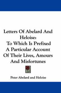 Cover image for Letters Of Abelard And Heloise: To Which Is Prefixed A Particular Account Of Their Lives, Amours And Misfortunes