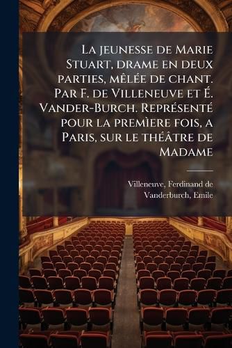 Cover image for La Jeunesse de Marie Stuart, Drame En Deux Parties, M L E de Chant. Par F. de Villeneuve Et . Vander-Burch. Repr Sent Pour La Prem Ere Fois, a Paris, Sur Le Th Tre de Madame