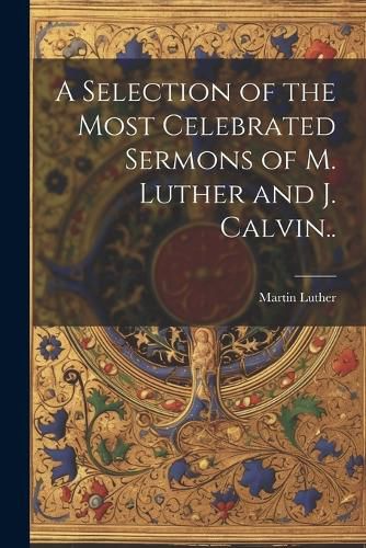 A Selection of the Most Celebrated Sermons of M. Luther and J. Calvin..