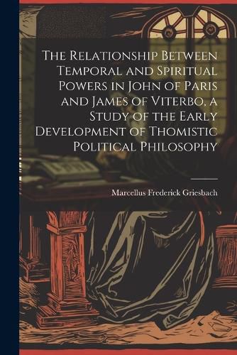 Cover image for The Relationship Between Temporal and Spiritual Powers in John of Paris and James of Viterbo, a Study of the Early Development of Thomistic Political Philosophy