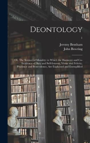 Deontology; or, The Science of Morality: in Which the Harmony and Co-incidence of Duty and Self-interest, Virtue and Felicity, Prudence and Benevolence, Are Explained and Exemplified; 1