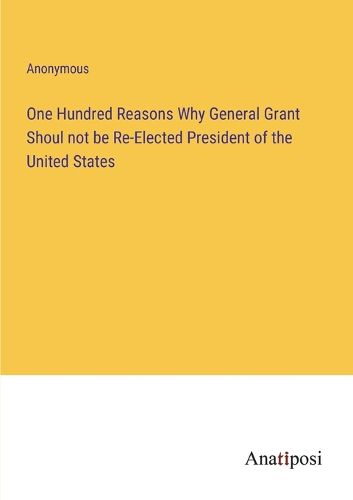 Cover image for One Hundred Reasons Why General Grant Shoul not be Re-Elected President of the United States