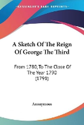 Cover image for A Sketch Of The Reign Of George The Third: From 1780, To The Close Of The Year 1790 (1791)