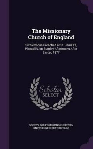 Cover image for The Missionary Church of England: Six Sermons Preached at St. James's, Piccadilly, on Sunday Afternoons After Easter, 1877