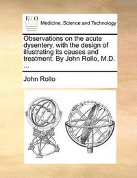 Cover image for Observations on the Acute Dysentery, with the Design of Illustrating Its Causes and Treatment. by John Rollo, M.D. ...