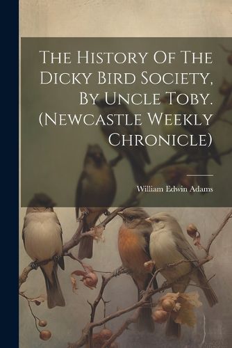 Cover image for The History Of The Dicky Bird Society, By Uncle Toby. (newcastle Weekly Chronicle)