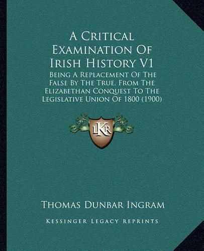 A Critical Examination of Irish History V1: Being a Replacement of the False by the True, from the Elizabethan Conquest to the Legislative Union of 1800 (1900)