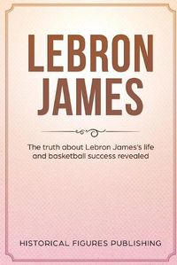 Cover image for Lebron James: The Truth about Lebron James's Life and Basketball Success Revealed