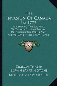 Cover image for The Invasion of Canada in 1775: Including the Journal of Captain Simeon Thayer, Describing the Perils and Sufferings of the Army Under Colonel Benedict Arnold (1867)