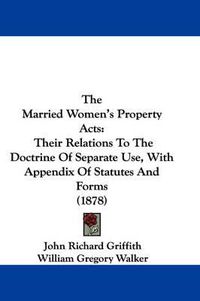 Cover image for The Married Women's Property Acts: Their Relations to the Doctrine of Separate Use, with Appendix of Statutes and Forms (1878)