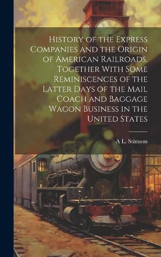 Cover image for History of the Express Companies and the Origin of American Railroads. Together With Some Reminiscences of the Latter Days of the Mail Coach and Baggage Wagon Business in the United States