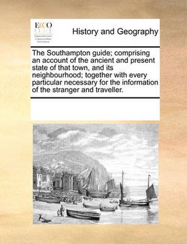 Cover image for The Southampton Guide; Comprising an Account of the Ancient and Present State of That Town, and Its Neighbourhood; Together with Every Particular Necessary for the Information of the Stranger and Traveller.