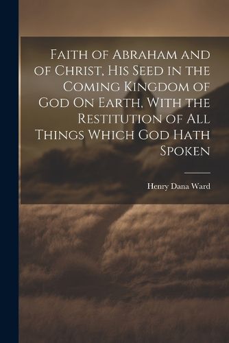 Cover image for Faith of Abraham and of Christ, His Seed in the Coming Kingdom of God On Earth, With the Restitution of All Things Which God Hath Spoken