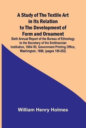 Cover image for A Study of the Textile Art in Its Relation to the Development of Form and Ornament;Sixth Annual Report of the Bureau of Ethnology to the Secretary of the Smithsonian Institution, 1884-'85, Government Printing Office, Washington, 1888, (pages 189-252)