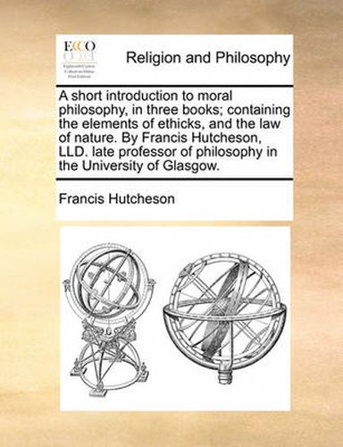 Cover image for A Short Introduction to Moral Philosophy, in Three Books; Containing the Elements of Ethicks, and the Law of Nature. by Francis Hutcheson, LLD. Late Professor of Philosophy in the University of Glasgow.