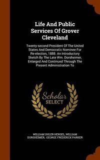 Cover image for Life and Public Services of Grover Cleveland: Twenty-Second President of the United States and Democratic Nominee for Re-Election, 1888. an Introductory Sketch by the Late Wm. Dorsheimer, Enlarged and Continued Through the Present Administration to