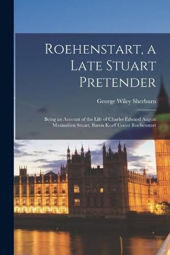 Roehenstart, a Late Stuart Pretender; Being an Account of the Life of Charles Edward August Maximilien Stuart, Baron Korff Count Roehenstart