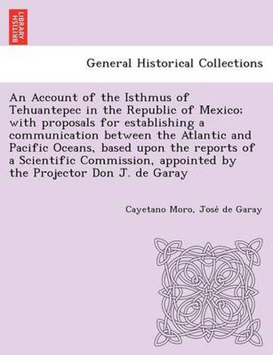 Cover image for An Account of the Isthmus of Tehuantepec in the Republic of Mexico; With Proposals for Establishing a Communication Between the Atlantic and Pacific Oceans, Based Upon the Reports of a Scientific Commission, Appointed by the Projector Don J. de Garay