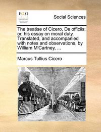 Cover image for The Treatise of Cicero, de Officiis; Or, His Essay on Moral Duty. Translated, and Accompanied with Notes and Observations, by William M'Cartney, ...