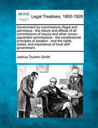 Cover image for Government by Commissions Illegal and Pernicious: The Nature and Effects of All Commissions of Inquiry and Other Crown-Appointed Commissions: The Constitutional Principles of Taxation: And the Rights, Duties, and Importance of Local Self-Government.