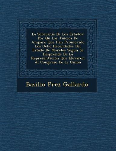 Cover image for La Soberania de Los Estados: Por Qu Los Juicios de Amparo Que Han Promovido Los Ocho Hacendados del Estado de Morelos Segun Se Desprende de La Representacion Que Elevaron Al Congreso de La Union