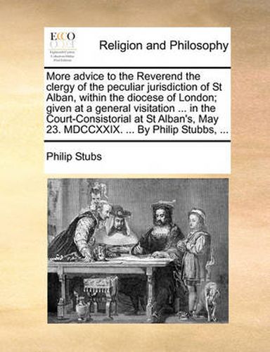 More Advice to the Reverend the Clergy of the Peculiar Jurisdiction of St Alban, Within the Diocese of London; Given at a General Visitation ... in the Court-Consistorial at St Alban's, May 23. MDCCXXIX. ... by Philip Stubbs, ...