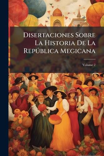 Cover image for Disertaciones Sobre La Historia de La Repblica Megicana: Desde La Epoca de La Conquista Que Los Espaoles Hicieron, a Fines del Siglo XV y Principios del XVI, de Las Islas y Continente Americano, Hasta La Independencia, Volume 2