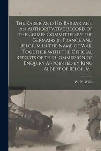 Cover image for The Kaiser and His Barbarians. An Authoritative Record of the Crimes Committed by the Germans in France and Belgium in the Name of War, Together With the Official Reports of the Commission of Enquiry Appointed by King Albert of Belgium ..