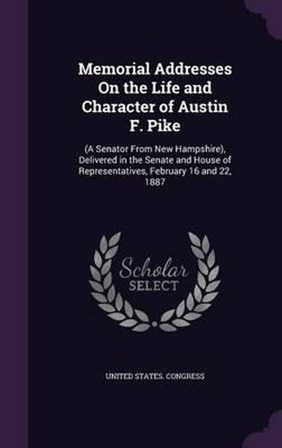 Cover image for Memorial Addresses on the Life and Character of Austin F. Pike: (A Senator from New Hampshire), Delivered in the Senate and House of Representatives, February 16 and 22, 1887