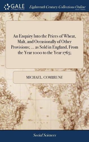 An Enquiry Into the Prices of Wheat, Malt, and Occasionally of Other Provisions; ... as Sold in England, From the Year 1000 to the Year 1765;