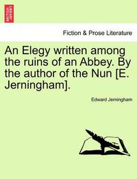 Cover image for An Elegy Written Among the Ruins of an Abbey. by the Author of the Nun [e. Jerningham].