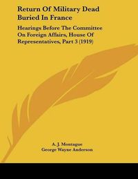 Cover image for Return of Military Dead Buried in France: Hearings Before the Committee on Foreign Affairs, House of Representatives, Part 3 (1919)