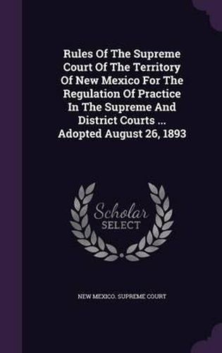 Cover image for Rules of the Supreme Court of the Territory of New Mexico for the Regulation of Practice in the Supreme and District Courts ... Adopted August 26, 1893