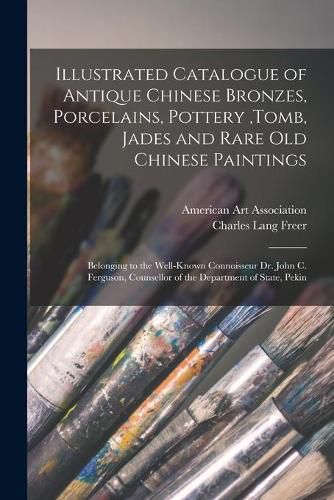 Illustrated Catalogue of Antique Chinese Bronzes, Porcelains, Pottery, tomb, Jades and Rare Old Chinese Paintings: Belonging to the Well-known Connoisseur Dr. John C. Ferguson, Counsellor of the Department of State, Pekin