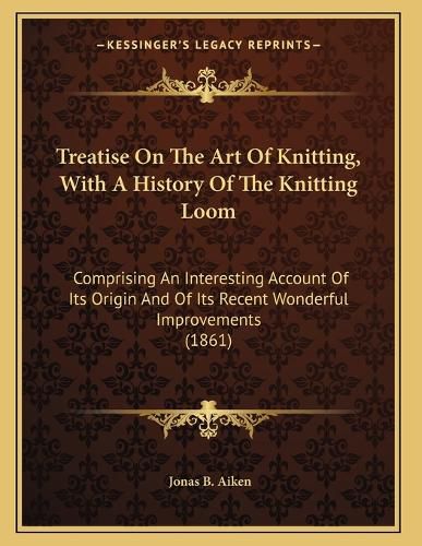 Cover image for Treatise on the Art of Knitting, with a History of the Knitting Loom: Comprising an Interesting Account of Its Origin and of Its Recent Wonderful Improvements (1861)
