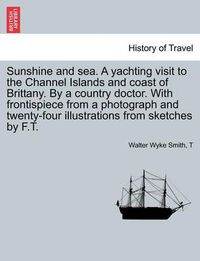 Cover image for Sunshine and Sea. a Yachting Visit to the Channel Islands and Coast of Brittany. by a Country Doctor. with Frontispiece from a Photograph and Twenty-Four Illustrations from Sketches by F.T.