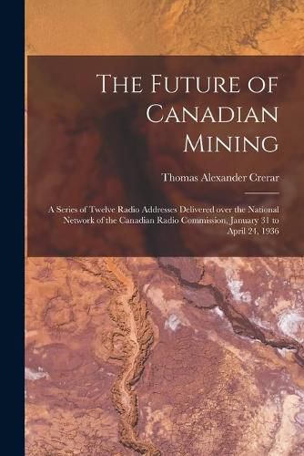 Cover image for The Future of Canadian Mining: a Series of Twelve Radio Addresses Delivered Over the National Network of the Canadian Radio Commission, January 31 to April 24, 1936