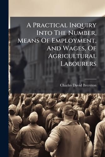Cover image for A Practical Inquiry Into the Number, Means of Employment, and Wages, of Agricultural Labourers