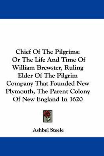 Chief Of The Pilgrims: Or The Life And Time Of William Brewster, Ruling Elder Of The Pilgrim Company That Founded New Plymouth, The Parent Colony Of New England In 1620