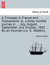 Cover image for A Trimester in France and Swisserland; Or, a Three Months' Journey in ... July, August, September, and October, 1820 ... by an Oxonian [i.E. S. Weston].